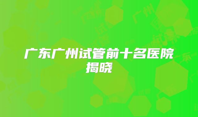 广东广州试管前十名医院揭晓