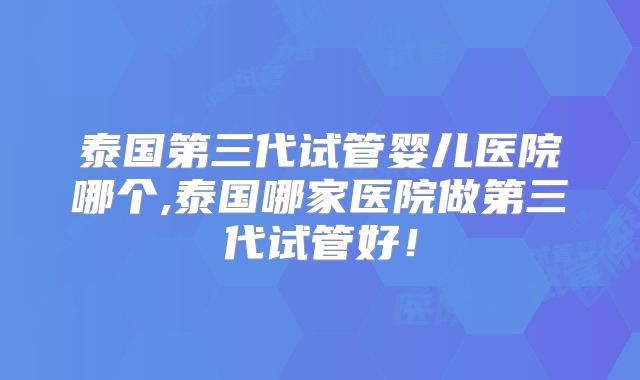 泰国第三代试管婴儿医院哪个,泰国哪家医院做第三代试管好！