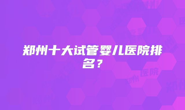 郑州十大试管婴儿医院排名?