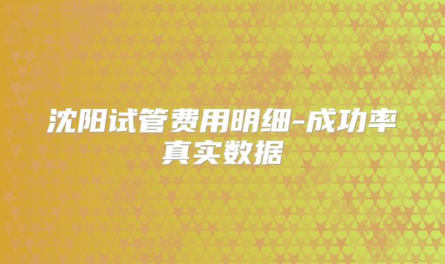 沈阳试管费用明细-成功率真实数据