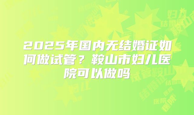 2025年国内无结婚证如何做试管？鞍山市妇儿医院可以做吗