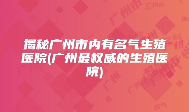 揭秘广州市内有名气生殖医院(广州最权威的生殖医院)