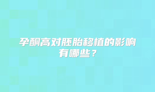 孕酮高对胚胎移植的影响有哪些？