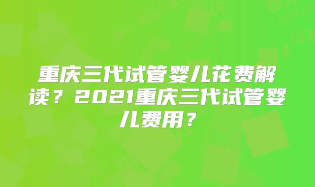 重庆三代试管婴儿花费解读？2021重庆三代试管婴儿费用？