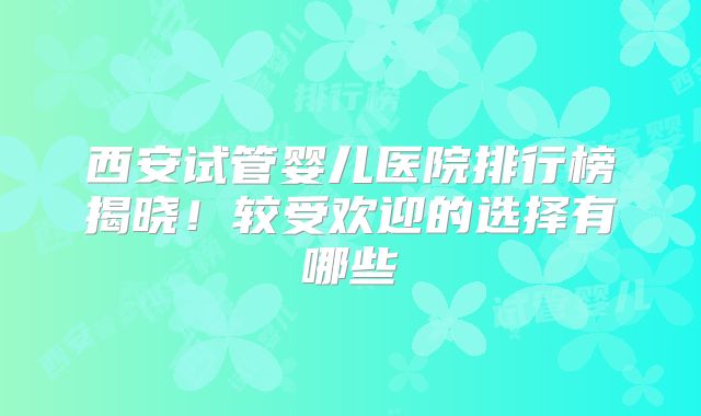 西安试管婴儿医院排行榜揭晓！较受欢迎的选择有哪些