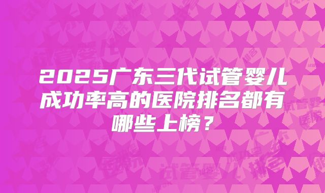 2025广东三代试管婴儿成功率高的医院排名都有哪些上榜？