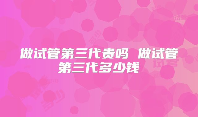 做试管第三代贵吗 做试管第三代多少钱