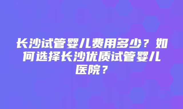 长沙试管婴儿费用多少?如何选择长沙优质试管婴儿医院?