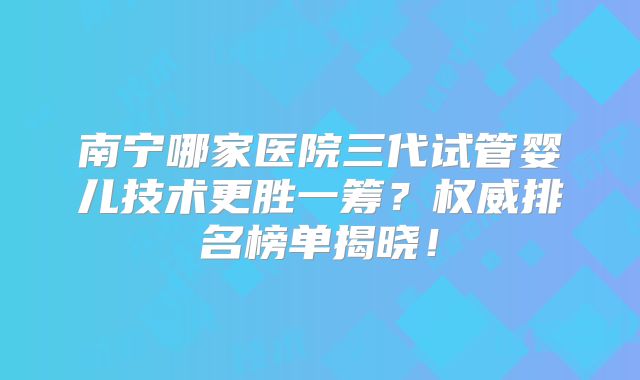 南宁哪家医院三代试管婴儿技术更胜一筹？权威排名榜单揭晓！