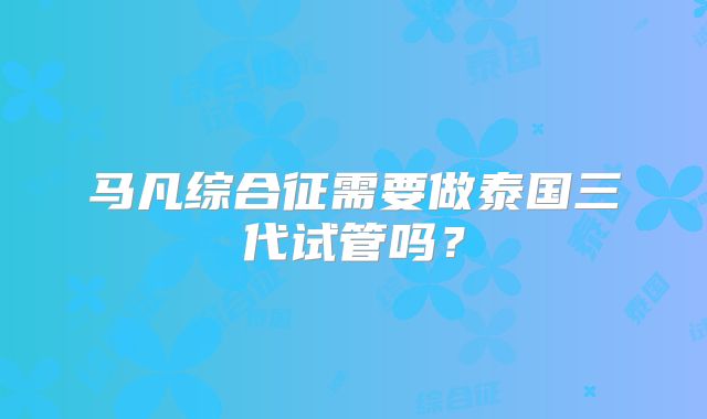 马凡综合征需要做泰国三代试管吗？