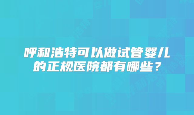 呼和浩特可以做试管婴儿的正规医院都有哪些？