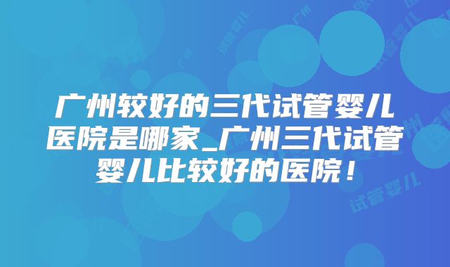 广州较好的三代试管婴儿医院是哪家_广州三代试管婴儿比较好的医院！