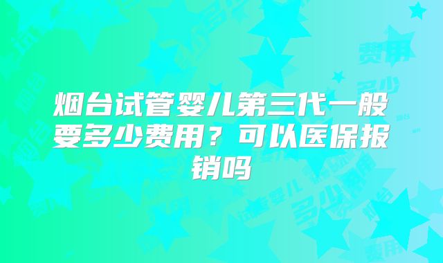 烟台试管婴儿第三代一般要多少费用？可以医保报销吗
