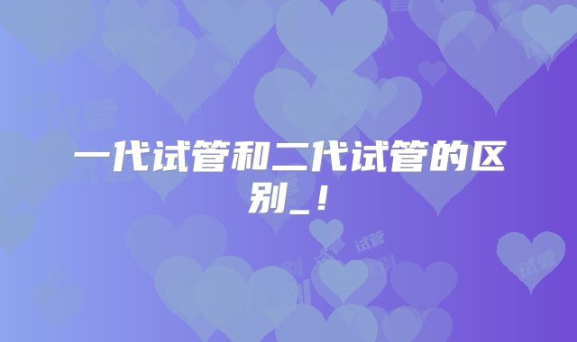 一代试管和二代试管的区别_！