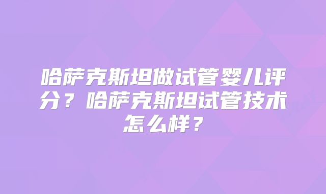 哈萨克斯坦做试管婴儿评分？哈萨克斯坦试管技术怎么样？