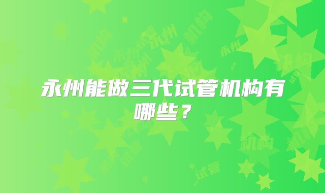 永州能做三代试管机构有哪些?