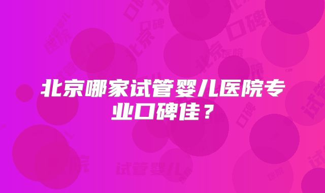 北京哪家试管婴儿医院专业口碑佳？