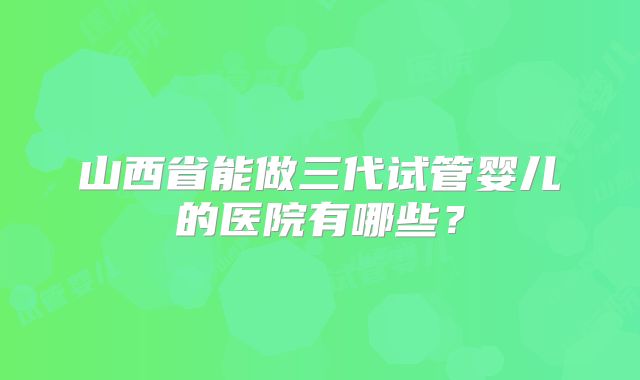 山西省能做三代试管婴儿的医院有哪些？