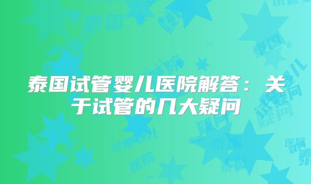 泰国试管婴儿医院解答:关于试管的几大疑问
