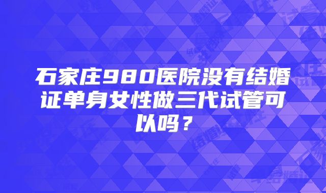 石家庄980医院没有结婚证单身女性做三代试管可以吗？