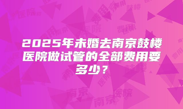 2025年未婚去南京鼓楼医院做试管的全部费用要多少？