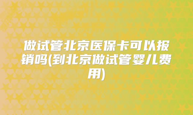 做试管北京医保卡可以报销吗(到北京做试管婴儿费用)