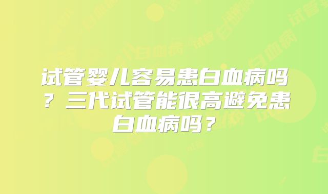 试管婴儿容易患白血病吗？三代试管能很高避免患白血病吗？
