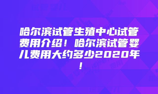 哈尔滨试管生殖中心试管费用介绍！哈尔滨试管婴儿费用大约多少2020年！