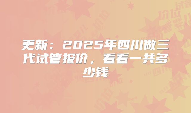 更新:2025年四川做三代试管报价,看看一共多少钱