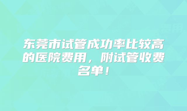 东莞市试管成功率比较高的医院费用,附试管收费名单!