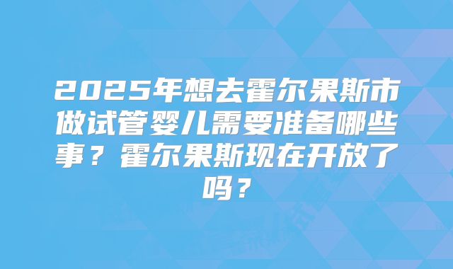 2025年想去霍尔果斯市做试管婴儿需要准备哪些事？霍尔果斯现在开放了吗？