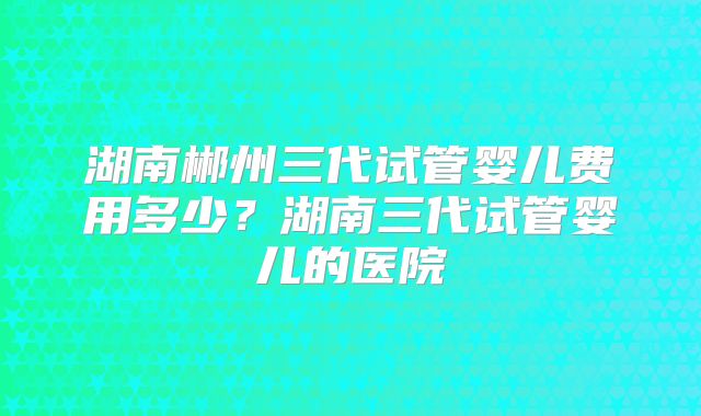 湖南郴州三代试管婴儿费用多少?湖南三代试管婴儿的医院