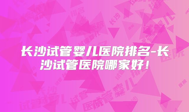 长沙试管婴儿医院排名-长沙试管医院哪家好！
