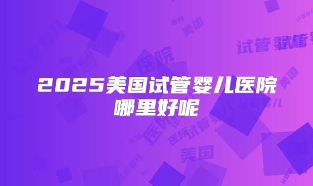 2025美国试管婴儿医院哪里好呢