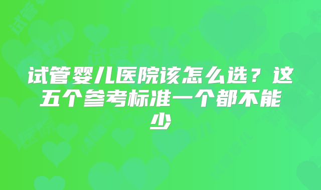 试管婴儿医院该怎么选？这五个参考标准一个都不能少