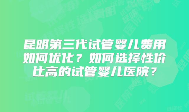 昆明第三代试管婴儿费用如何优化？如何选择性价比高的试管婴儿医院？