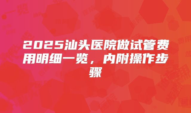 2025汕头医院做试管费用明细一览,内附操作步骤