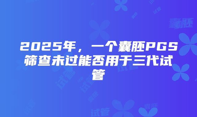 2025年,一个囊胚PGS筛查未过能否用于三代试管