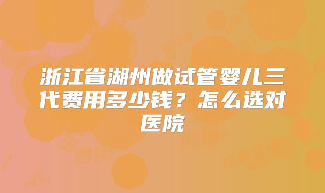 浙江省湖州做试管婴儿三代费用多少钱?怎么选对医院