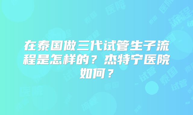 在泰国做三代试管生子流程是怎样的?杰特宁医院如何?