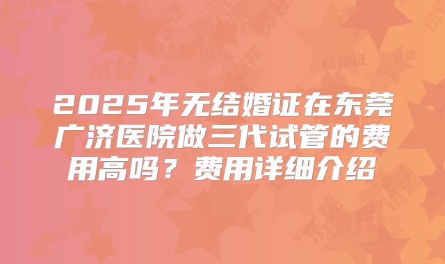 2025年无结婚证在东莞广济医院做三代试管的费用高吗？费用详细介绍