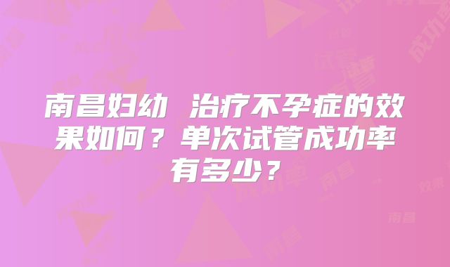南昌妇幼 治疗不孕症的效果如何?单次试管成功率有多少?
