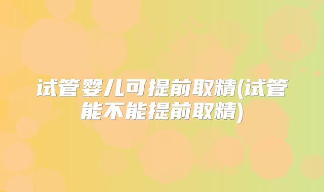 试管婴儿可提前取精(试管能不能提前取精)