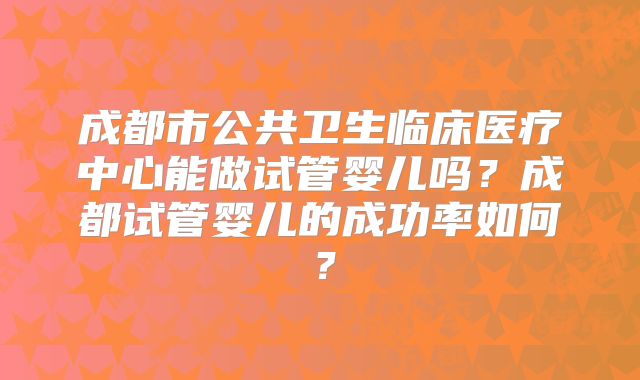 成都市公共卫生临床医疗中心能做试管婴儿吗?成都试管婴儿的成功率如何?