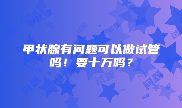 甲状腺有问题可以做试管吗！要十万吗？