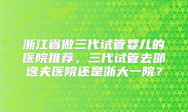 浙江省做三代试管婴儿的医院推荐，三代试管去邵逸夫医院还是浙大一院？