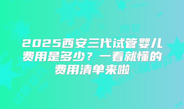 2025西安三代试管婴儿费用是多少？一看就懂的费用清单来啦