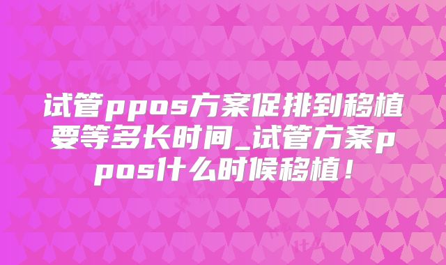 试管ppos方案促排到移植要等多长时间_试管方案ppos什么时候移植！