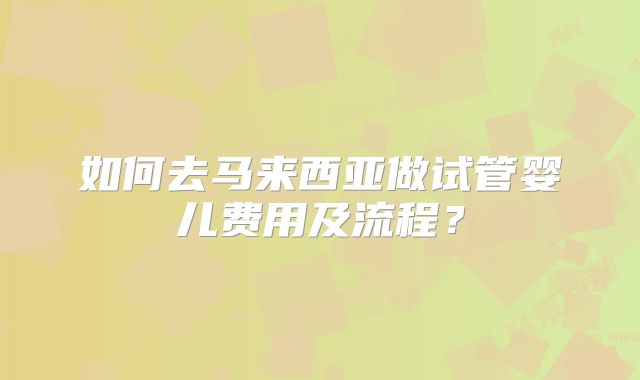 如何去马来西亚做试管婴儿费用及流程？