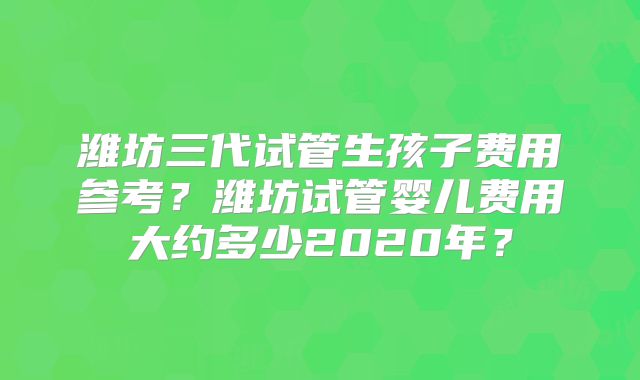 潍坊三代试管生孩子费用参考?潍坊试管婴儿费用大约多少2020年?